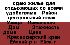 сдаю жильё для отдыхающих со всеми удобствами › Район ­ центральный пляж › Улица ­ Лиманская  › Дом ­ 8 › Этажность дома ­ 2 › Цена ­ 1000-3000 - Краснодарский край, Ейский р-н, Ейск г. Недвижимость » Дома, коттеджи, дачи аренда   